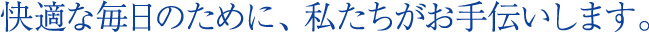 快適な毎日のために、私たちがお手伝いします。