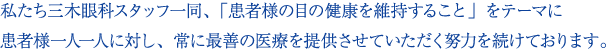 私たち三木眼科スタッフ一同「患者様の目の健康を維持すること」をテーマに患者様一人一人に対し、常に最善の医療を提供させていただく努力を続けております。