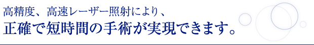 高精度、高速レーザー照射により、正確で短時間の手術が実現できます。